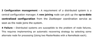 3 Configuration management - A requirement of a distributed system is a
central configuration manager. A new joining node can pick up the up-to-date
centralized configuration from the ZooKeeper coordination service as
soon as the node joins the system.
4 Failure - Distributed systems are susceptible to the problem of node failures.
This requires implementing an automatic recovering strategy by selecting some
alternate node for processing (Using two MasterNodes with a NameNode each).
 