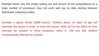 Example shows why the simply scaling out and division of the computations on a
large number of processors may not work well due to data sharing between
distributed computing nodes.
Consider a jigsaw Puzzle (5000 pieces). Children above 14 years of age will
assemble the pieces in order to solve the puzzle. What will be the effect on time
intervals for solution in three situations, when 4, 100 and 200 children
simultaneously attempt the solution.
 