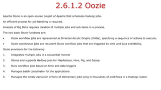 2.6.1.2 Oozie
Apache Oozie is an open-source project of Apache that schedules Hadoop jobs.
An efficient process for job handling is required.
Analysis of Big Data requires creation of multiple jobs and sub-tasks in a process.
The two basic Oozie functions are:
• Oozie workflow jobs are represented as Directed Acrylic Graphs (DAGs), specifying a sequence of actions to execute.
• Oozie coordinator jobs are recurrent Oozie workflow jobs that are triggered by time and data availability.
Oozie provisions for the following:
1. Integrates multiple jobs in a sequential manner
2. Stores and supports Hadoop jobs for MapReduce, Hive, Pig, and Sqoop
3. Runs workflow jobs based on time and data triggers
4. Manages batch coordinator for the applications
5. Manages the timely execution of tens of elementary jobs lying in thousands of workflows in a Hadoop cluster.
 