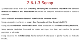2.6.1.3 Sqoop
Apache Sqoop is a tool that is built for loading efficiently the voluminous amount of data between
Hadoop and external data repositories that resides on enterprise application servers or relational
databases.
Sqoop works with relational databases such as Oracle, MySQL, PostgreSQL and DB2.
Sqoop provides the mechanism to import data from external Data Stores into HDFS.
Sqoop provides command line interface to its users. Sqoop can also be accessed using Java APIs.
Sqoop exploits MapReduce framework to import and export the data, and transfers for parallel
processing of sub-tasks.
Sqoop provisions for fault tolerance. Parallel transfer of data results in parallel results and fast data
transfer.
 