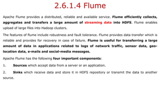 2.6.1.4 Flume
Apache Flume provides a distributed, reliable and available service. Flume efficiently collects,
aggregates and transfers a large amount of streaming data into HDFS. Flume enables
upload of large files into Hadoop clusters.
The features of flume include robustness and fault tolerance. Flume provides data transfer which is
reliable and provides for recovery in case of failure. Flume is useful for transferring a large
amount of data in applications related to logs of network traffic, sensor data, geo-
location data, e-mails and social-media messages.
Apache Flume has the following four important components:
1. Sources which accept data from a server or an application.
2. Sinks which receive data and store it in HDFS repository or transmit the data to another
source.
 