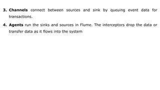 3. Channels connect between sources and sink by queuing event data for
transactions.
4. Agents run the sinks and sources in Flume. The interceptors drop the data or
transfer data as it flows into the system
 
