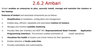 2.6.2 Ambari
Ambari enables an enterprise to plan, securely install, manage and maintain the clusters in
the Hadoop.
Features of Ambari and associated components are as follows:
1. Simplification of installation, configuration and management
2. Enables easy, efficient, repeatable and automated creation of clusters
3. Manages and monitors scalable clustering
4. Provides Web User Interface and REST API (Representational State Transfer Application
Programming Interface). The provision enables automation of cluster operations.
5. Visualizes the health of clusters and critical metrics for their operations
6. Enables detection of faulty node links
7. Provides extensibility and customizability.
 