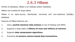 2.6.3 HBase
Similar to database, HBase is an Hadoop system database.
HBase was created for large tables.
HBase is an open-source, distributed, versioned and non-relational (NoSQL)
database.
Features of HBase features are:
1. Uses a partial columnar data schema on top of Hadoop and HDFS.
2. Supports a large table of billions of rows and millions of columns.
3. Supports data compression algorithms.
4. Provisions in-memory column-based data transactions.
 