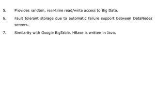 5. Provides random, real-time read/write access to Big Data.
6. Fault tolerant storage due to automatic failure support between DataNodes
servers.
7. Similarity with Google BigTable. HBase is written in Java.
 
