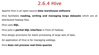 2.6.4 Hive
Apache Hive is an open-source data warehouse software.
Hive facilitates reading, writing and managing large datasets which are at
distributed Hadoop files.
Hive uses SQL.
Hive puts a partial SQL interface in front of Hadoop.
Hive design provisions for batch processing of large sets of data.
An application of Hive is for managing weblogs.
Hive does not process real-time queries
 