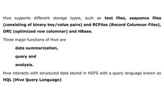 Hive supports different storage types, such as text files, sequence files
(consisting of binary key/value pairs) and RCFiles (Record Columnar Files),
ORC (optimized row columnar) and HBase.
Three major functions of Hive are
data summarization,
query and
analysis.
Hive interacts with structured data stored in HDFS with a query language known as
HQL (Hive Query Language)
 