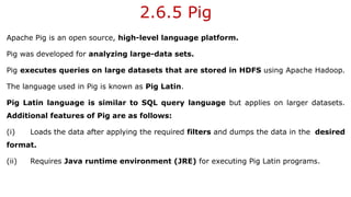 2.6.5 Pig
Apache Pig is an open source, high-level language platform.
Pig was developed for analyzing large-data sets.
Pig executes queries on large datasets that are stored in HDFS using Apache Hadoop.
The language used in Pig is known as Pig Latin.
Pig Latin language is similar to SQL query language but applies on larger datasets.
Additional features of Pig are as follows:
(i) Loads the data after applying the required filters and dumps the data in the desired
format.
(ii) Requires Java runtime environment (JRE) for executing Pig Latin programs.
 
