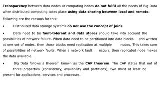 Transparency between data nodes at computing nodes do not fulfil all the needs of Big Data
when distributed computing takes place using data sharing between local and remote.
Following are the reasons for this:
• Distributed data storage systems do not use the concept of joins.
• Data need to be fault-tolerant and data stores should take into account the
possibilities of network failure. When data need to be partitioned into data blocks and written
at one set of nodes, then those blocks need replication at multiple nodes. This takes care
of possibilities of network faults. When a network fault occurs, then replicated node makes
the data available.
• Big Data follows a theorem known as the CAP theorem. The CAP states that out of
three properties (consistency, availability and partitions), two must at least be
present for applications, services and processes.
 