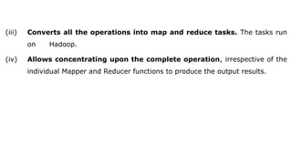 (iii) Converts all the operations into map and reduce tasks. The tasks run
on Hadoop.
(iv) Allows concentrating upon the complete operation, irrespective of the
individual Mapper and Reducer functions to produce the output results.
 