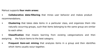 Mahout supports four main areas:
• Collaborative data-filtering that mines user behavior and makes product
recommendations.
• Clustering that takes data items in a particular class, and organizes them into
naturally occurring groups, such that items belonging to the same group are similar
to each other.
• Classification that means learning from existing categorizations and then
assigning the future items to the best category.
• Frequent item-set mining that analyzes items in a group and then identifies
which items usually occur together.
 