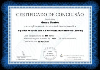 DATA
SCIENCE
ACADEMY
Com carga horária de
Tendo alcançado a média de de aproveitamento.
Concluído em
__________________________
Tiago Pereira
CEO da Data Science Academy
CERTIFICADO DE CONCLUSÃO
é conferido a
por completar com êxito o curso de formação on-line
www.datascienceacademy.com.br
Lorem ipsum
20 Mar 2020
5e74d575e32fc375243a1f70
https://mycourse.app/QL9JU2cDDiTtMmei8
Gesse Santos
Big Data Analytics com R e Microsoft Azure Machine Learning
108 horas
90%
 