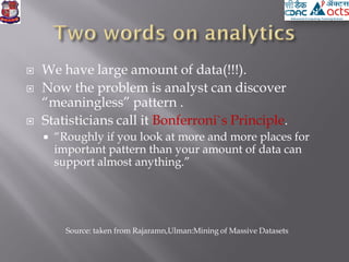  We have large amount of data(!!!).
 Now the problem is analyst can discover
“meaningless” pattern .
 Statisticians call it Bonferroni`s Principle.
 “Roughly if you look at more and more places for
important pattern than your amount of data can
support almost anything.”
Source: taken from Rajaramn,Ulman:Mining of Massive Datasets
 