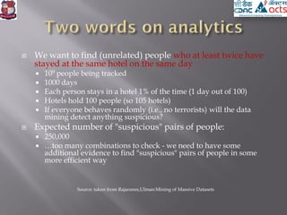  We want to find (unrelated) people who at least twice have
stayed at the same hotel on the same day
 109 people being tracked
 1000 days
 Each person stays in a hotel 1% of the time (1 day out of 100)
 Hotels hold 100 people (so 105 hotels)
 If everyone behaves randomly (i.e., no terrorists) will the data
mining detect anything suspicious?
 Expected number of "suspicious" pairs of people:
 250,000
 …too many combinations to check - we need to have some
additional evidence to find "suspicious" pairs of people in some
more efficient way
Source: taken from Rajaramn,Ulman:Mining of Massive Datasets
 