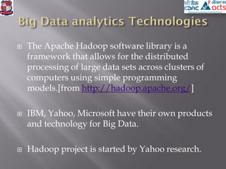  The Apache Hadoop software library is a
framework that allows for the distributed
processing of large data sets across clusters of
computers using simple programming
models.[from http://hadoop.apache.org/]
 IBM, Yahoo, Microsoft have their own products
and technology for Big Data.
 Hadoop project is started by Yahoo research.
 