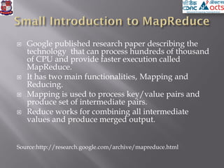  Google published research paper describing the
technology that can process hundreds of thousand
of CPU and provide faster execution called
MapReduce.
 It has two main functionalities, Mapping and
Reducing.
 Mapping is used to process key/value pairs and
produce set of intermediate pairs.
 Reduce works for combining all intermediate
values and produce merged output.
Source:http://research.google.com/archive/mapreduce.html
 