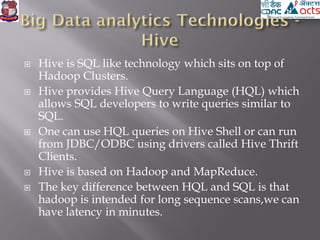  Hive is SQL like technology which sits on top of
Hadoop Clusters.
 Hive provides Hive Query Language (HQL) which
allows SQL developers to write queries similar to
SQL.
 One can use HQL queries on Hive Shell or can run
from JDBC/ODBC using drivers called Hive Thrift
Clients.
 Hive is based on Hadoop and MapReduce.
 The key difference between HQL and SQL is that
hadoop is intended for long sequence scans,we can
have latency in minutes.
 