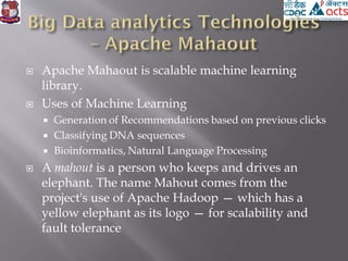  Apache Mahaout is scalable machine learning
library.
 Uses of Machine Learning
 Generation of Recommendations based on previous clicks
 Classifying DNA sequences
 Bioinformatics, Natural Language Processing
 A mahout is a person who keeps and drives an
elephant. The name Mahout comes from the
project's use of Apache Hadoop — which has a
yellow elephant as its logo — for scalability and
fault tolerance
 