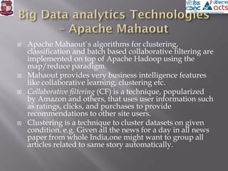  Apache Mahaout`s algorithms for clustering,
classification and batch based collaborative filtering are
implemented on top of Apache Hadoop using the
map/reduce paradigm.
 Mahaout provides very business intelligence features
like collaborative learning, clustering etc.
 Collaborative filtering (CF) is a technique, popularized
by Amazon and others, that uses user information such
as ratings, clicks, and purchases to provide
recommendations to other site users.
 Clustering is a technique to cluster datasets on given
condition. e.g. Given all the news for a day in all news
paper from whole India,one might want to group all
articles related to same story automatically.
 