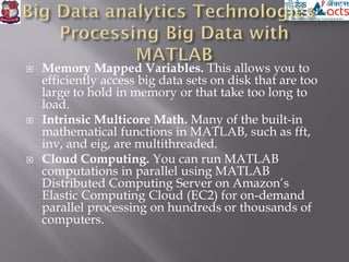 Memory Mapped Variables. This allows you to
efficiently access big data sets on disk that are too
large to hold in memory or that take too long to
load.
 Intrinsic Multicore Math. Many of the built-in
mathematical functions in MATLAB, such as fft,
inv, and eig, are multithreaded.
 Cloud Computing. You can run MATLAB
computations in parallel using MATLAB
Distributed Computing Server on Amazon’s
Elastic Computing Cloud (EC2) for on-demand
parallel processing on hundreds or thousands of
computers.
 