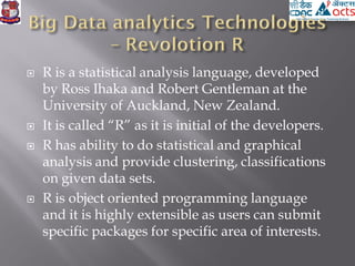  R is a statistical analysis language, developed
by Ross Ihaka and Robert Gentleman at the
University of Auckland, New Zealand.
 It is called “R” as it is initial of the developers.
 R has ability to do statistical and graphical
analysis and provide clustering, classifications
on given data sets.
 R is object oriented programming language
and it is highly extensible as users can submit
specific packages for specific area of interests.
 