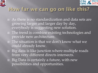  As there is no standardization and data sets are
growing larger and larger day by day,
everybody is suggesting new solution.
 The trend is combine existing technologies and
provide new architecture.
 The situation is that we don’t know what we
could already know.
 Big data is like junction where multiple roads
from very different directs intersects.
 Big Data is certainly a future, with new
possibilities and opportunities.
 