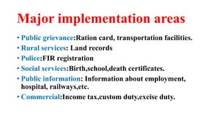 Major implementation areas
• Public grievance:Ration card, transportation facilities.
• Rural services: Land records
• Police:FIR registration
• Social services:Birth,school,death certificates.
• Public information: Information about employment,
hospital, railways,etc.
• Commercial:Income tax,custom duty,excise duty.
 