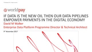 1
© Worldpay 2017. All rights reserved.
IF DATA IS THE NEW OIL THEN OUR DATA PIPELINES
EMPOWER PAYMENTS IN THE DIGITAL ECONOMY
David M Walker
Enterprise Data Platform Programme Director & Technical Architect
9th November 2017
 