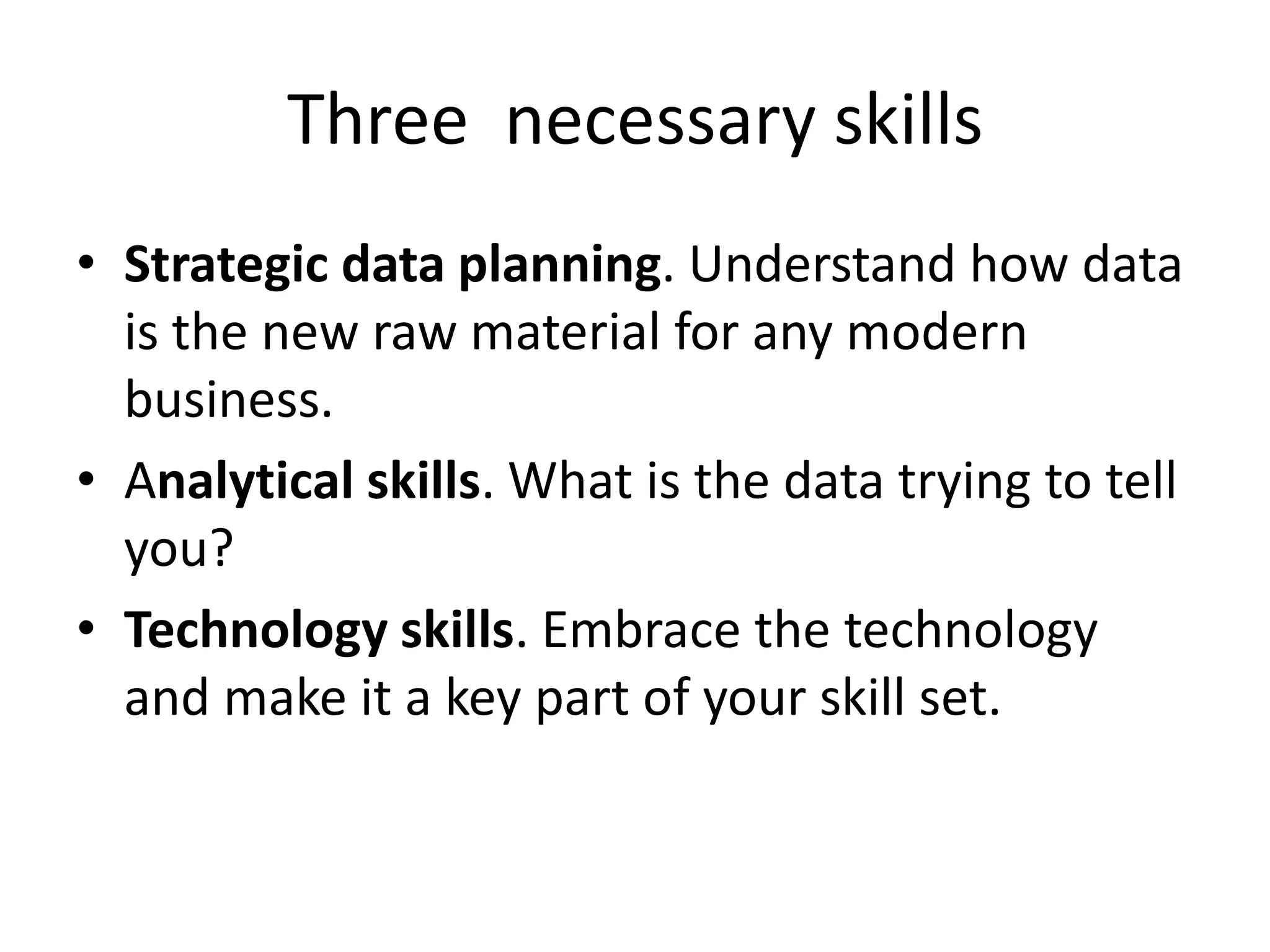 Three necessary skills
• Strategic data planning. Understand how data
is the new raw material for any modern
business.
• Analytical skills. What is the data trying to tell
you?
• Technology skills. Embrace the technology
and make it a key part of your skill set.
 