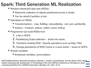 Spark: Third Generation ML Realization
 Resilient distributed data sets (RDDs)
 Read-only collection of objects partitioned across a cluster
 Can be rebuilt if partition is lost.
 Operations on RDDs
 Transformations – map, flatMap, reduceByKey, sort, join, partitionBy
 Actions – Foreach, reduce, collect, count, lookup
 Programmer can build RDDs from
1. a file in HDFS
2. Parallelizing Scala collection - divide into slices.
3. Transform existing RDD - Specify operations such as Map, Filter
4. Change persistence of RDD Cache or a save action – saves to HDFS.
 Shared variables
 Broadcast variables, accumulators
[MZ10] Matei Zaharia, Mosharaf Chowdhury, Michael J. Franklin, Scott Shenker, and Ion Stoica. 2010. Spark:
cluster computing with working sets. In Proceedings of the 2nd USENIX conference on Hot topics in cloud
computing (HotCloud'10). USENIX Association, Berkeley, CA, USA, 10-10
 