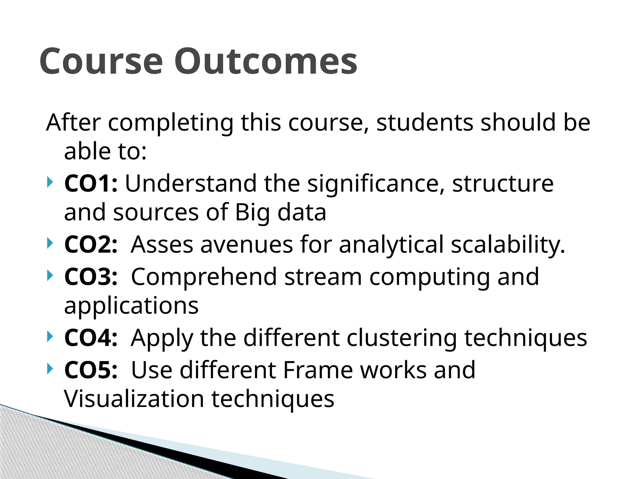 After completing this course, students should be
able to:
 CO1: Understand the significance, structure
and sources of Big data
 CO2: Asses avenues for analytical scalability.
 CO3: Comprehend stream computing and
applications
 CO4: Apply the different clustering techniques
 CO5: Use different Frame works and
Visualization techniques
Course Outcomes
 