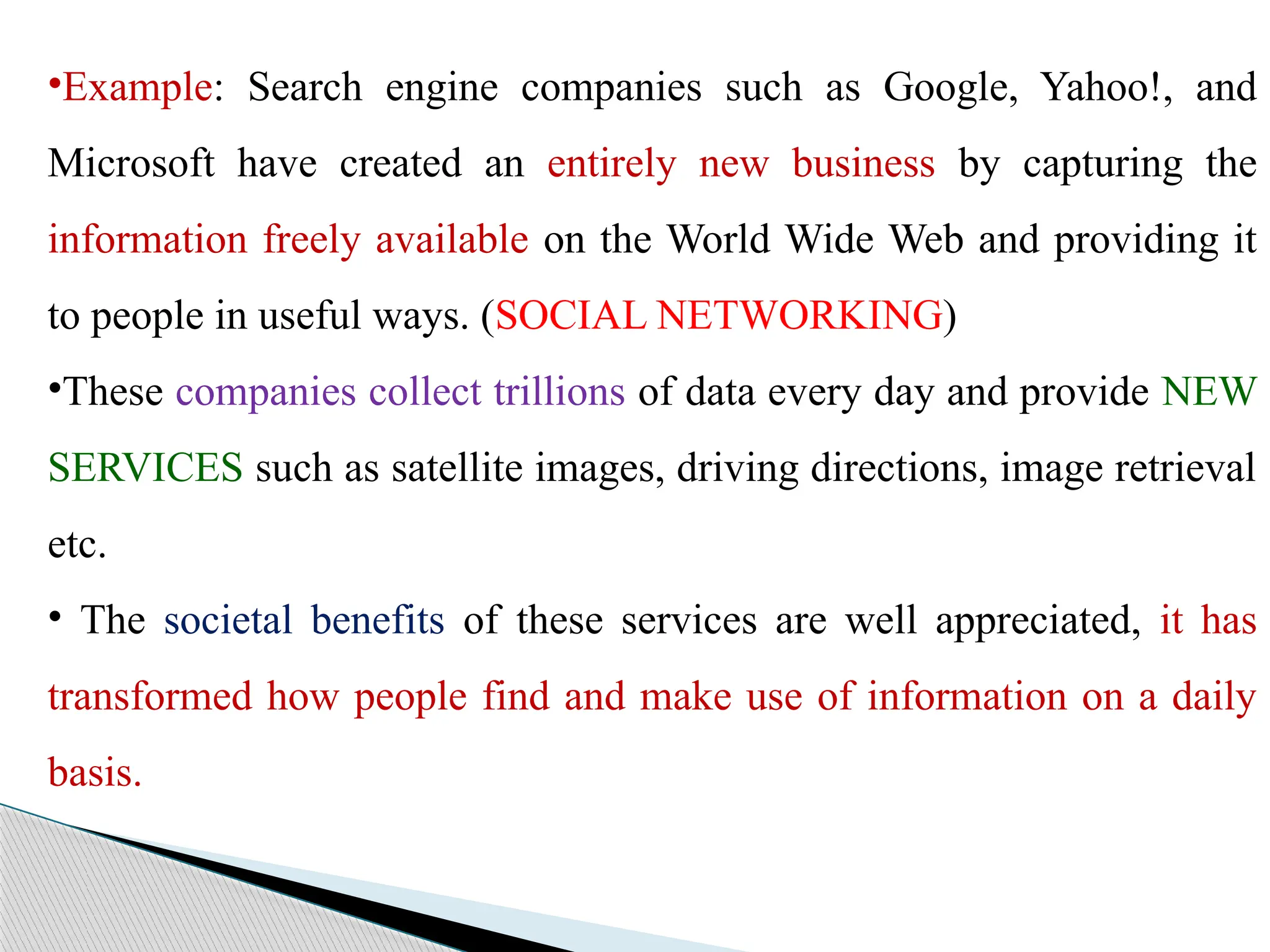 •Example: Search engine companies such as Google, Yahoo!, and
Microsoft have created an entirely new business by capturing the
information freely available on the World Wide Web and providing it
to people in useful ways. (SOCIAL NETWORKING)
•These companies collect trillions of data every day and provide NEW
SERVICES such as satellite images, driving directions, image retrieval
etc.
• The societal benefits of these services are well appreciated, it has
transformed how people find and make use of information on a daily
basis.
 