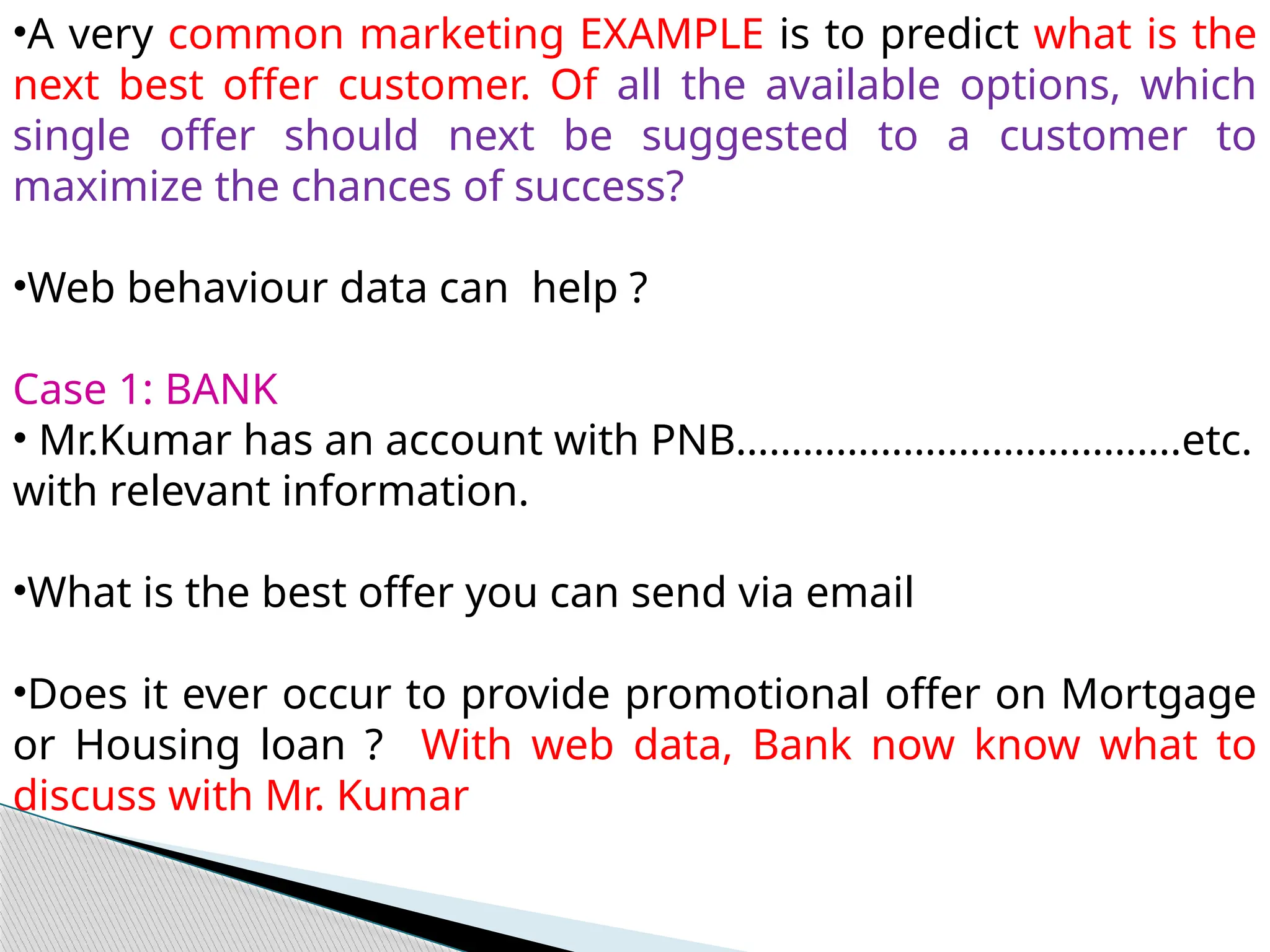 •A very common marketing EXAMPLE is to predict what is the
next best offer customer. Of all the available options, which
single offer should next be suggested to a customer to
maximize the chances of success?
•Web behaviour data can help ?
Case 1: BANK
• Mr.Kumar has an account with PNB………………………………….etc.
with relevant information.
•What is the best offer you can send via email
•Does it ever occur to provide promotional offer on Mortgage
or Housing loan ? With web data, Bank now know what to
discuss with Mr. Kumar
 