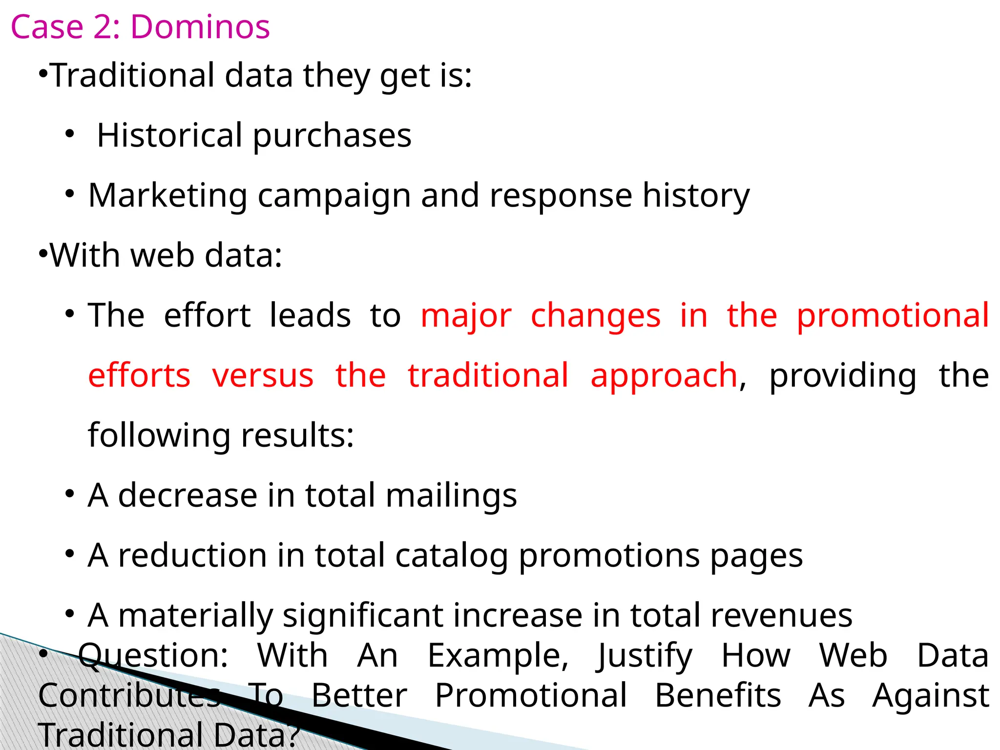 Case 2: Dominos
•Traditional data they get is:
• Historical purchases
• Marketing campaign and response history
•With web data:
• The effort leads to major changes in the promotional
efforts versus the traditional approach, providing the
following results:
• A decrease in total mailings
• A reduction in total catalog promotions pages
• A materially significant increase in total revenues
• Question: With An Example, Justify How Web Data
Contributes To Better Promotional Benefits As Against
Traditional Data?
 