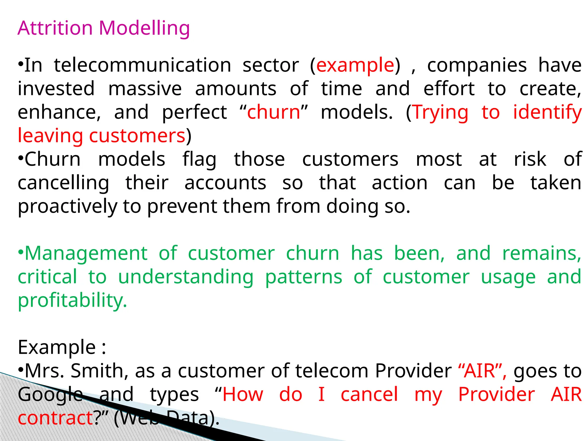 Attrition Modelling
•In telecommunication sector (example) , companies have
invested massive amounts of time and effort to create,
enhance, and perfect “churn” models. (Trying to identify
leaving customers)
•Churn models flag those customers most at risk of
cancelling their accounts so that action can be taken
proactively to prevent them from doing so.
•Management of customer churn has been, and remains,
critical to understanding patterns of customer usage and
profitability.
Example :
•Mrs. Smith, as a customer of telecom Provider “AIR”, goes to
Google and types “How do I cancel my Provider AIR
contract?” (Web Data).
 
