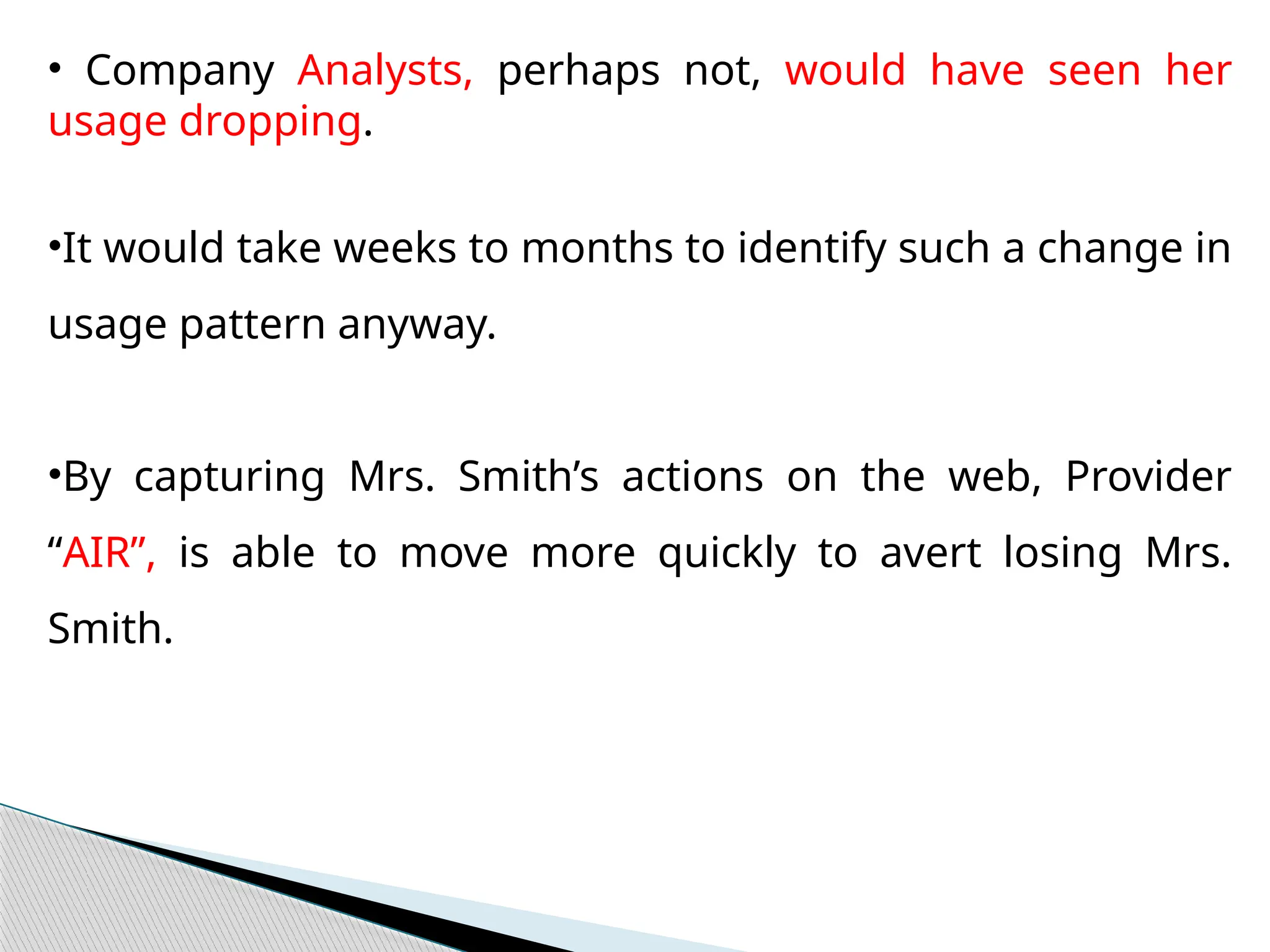 • Company Analysts, perhaps not, would have seen her
usage dropping.
•It would take weeks to months to identify such a change in
usage pattern anyway.
•By capturing Mrs. Smith’s actions on the web, Provider
“AIR”, is able to move more quickly to avert losing Mrs.
Smith.
 