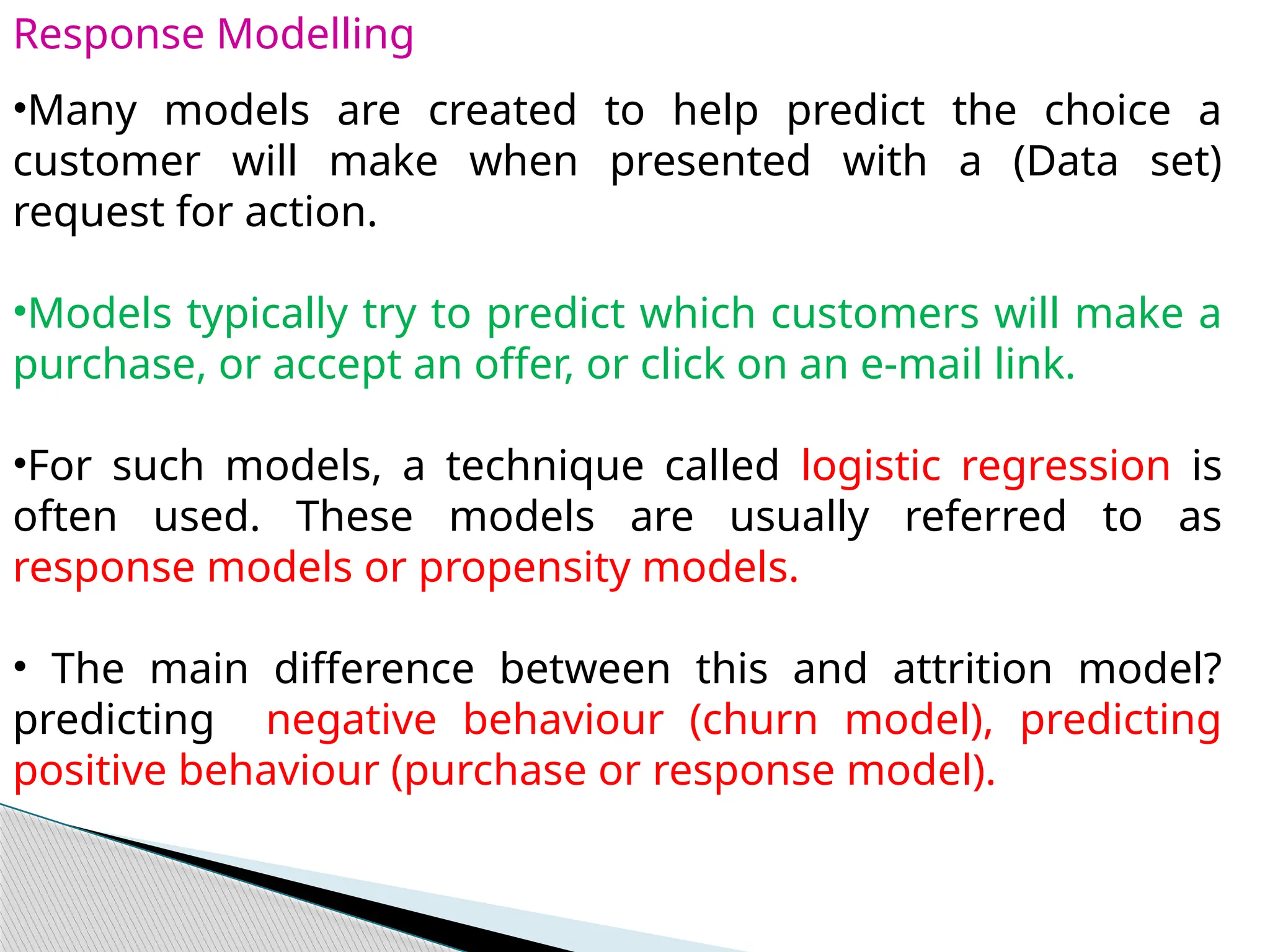 Response Modelling
•Many models are created to help predict the choice a
customer will make when presented with a (Data set)
request for action.
•Models typically try to predict which customers will make a
purchase, or accept an offer, or click on an e-mail link.
•For such models, a technique called logistic regression is
often used. These models are usually referred to as
response models or propensity models.
• The main difference between this and attrition model?
predicting negative behaviour (churn model), predicting
positive behaviour (purchase or response model).
 