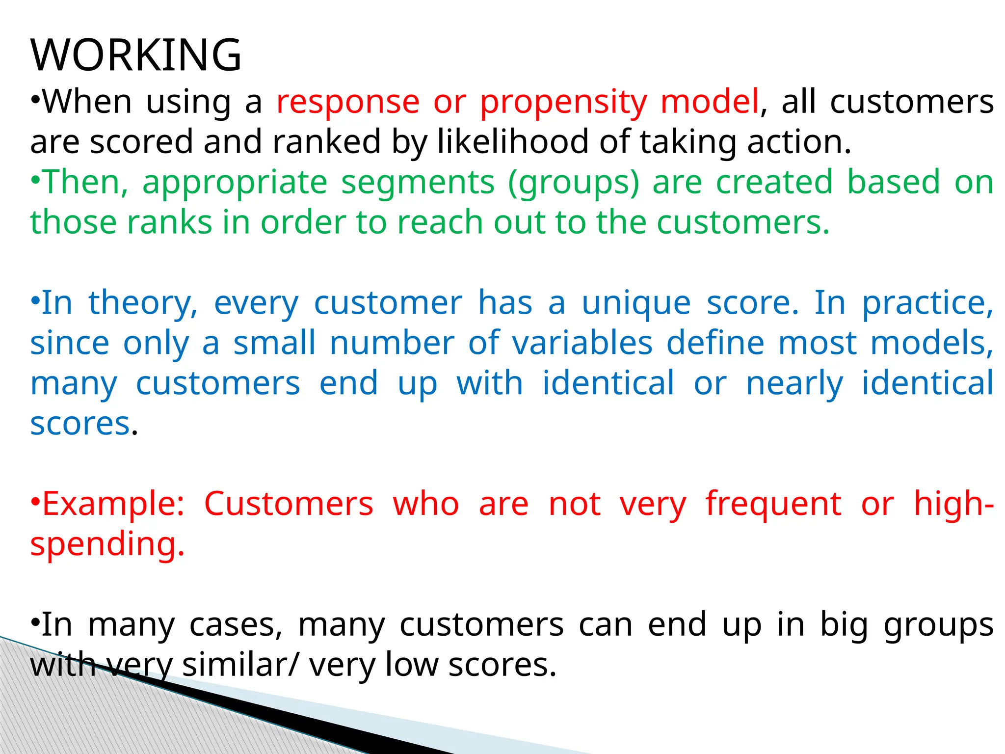 WORKING
•When using a response or propensity model, all customers
are scored and ranked by likelihood of taking action.
•Then, appropriate segments (groups) are created based on
those ranks in order to reach out to the customers.
•In theory, every customer has a unique score. In practice,
since only a small number of variables define most models,
many customers end up with identical or nearly identical
scores.
•Example: Customers who are not very frequent or high-
spending.
•In many cases, many customers can end up in big groups
with very similar/ very low scores.
 