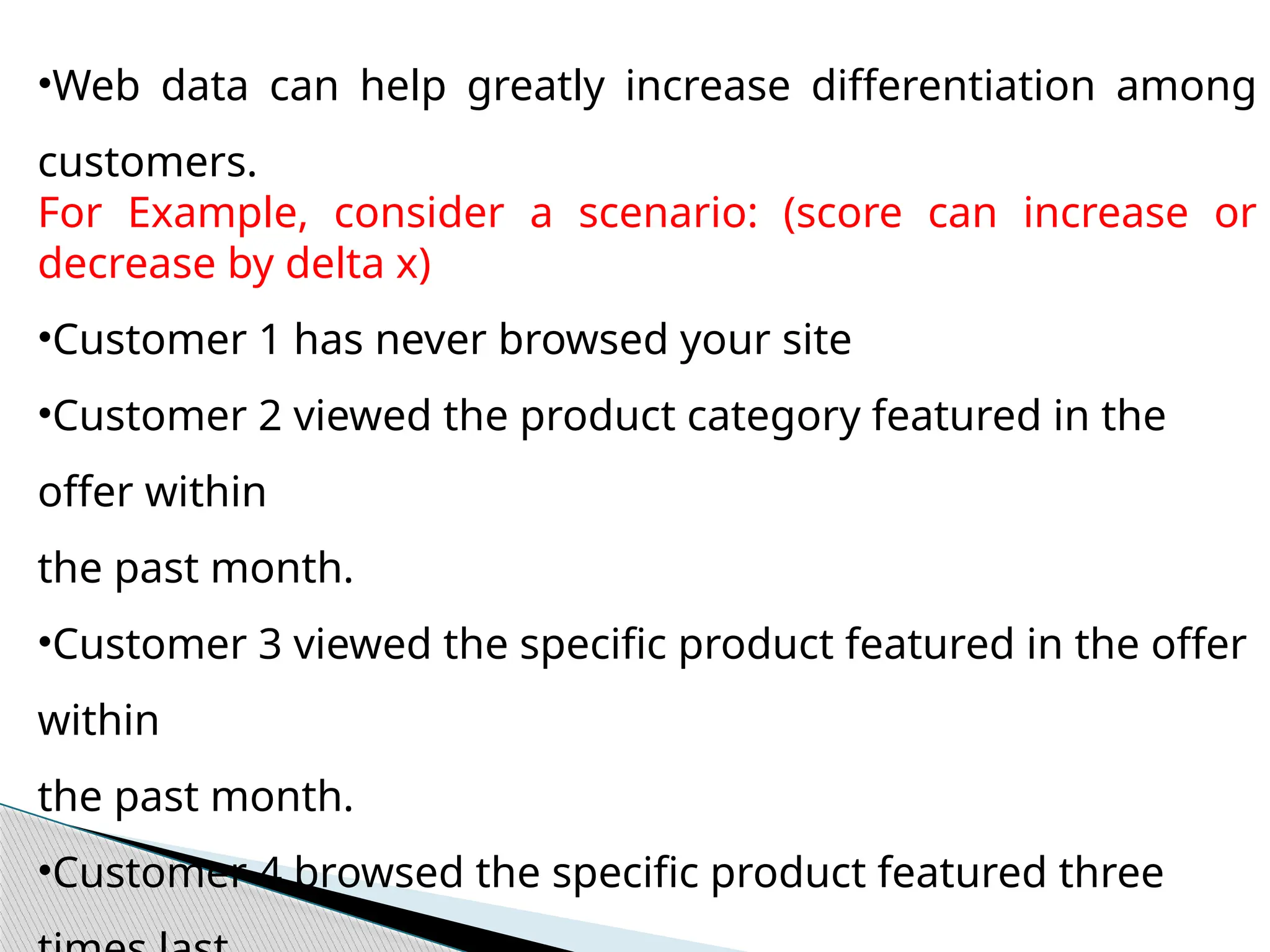 •Web data can help greatly increase differentiation among
customers.
For Example, consider a scenario: (score can increase or
decrease by delta x)
•Customer 1 has never browsed your site
•Customer 2 viewed the product category featured in the
offer within
the past month.
•Customer 3 viewed the specific product featured in the offer
within
the past month.
•Customer 4 browsed the specific product featured three
 