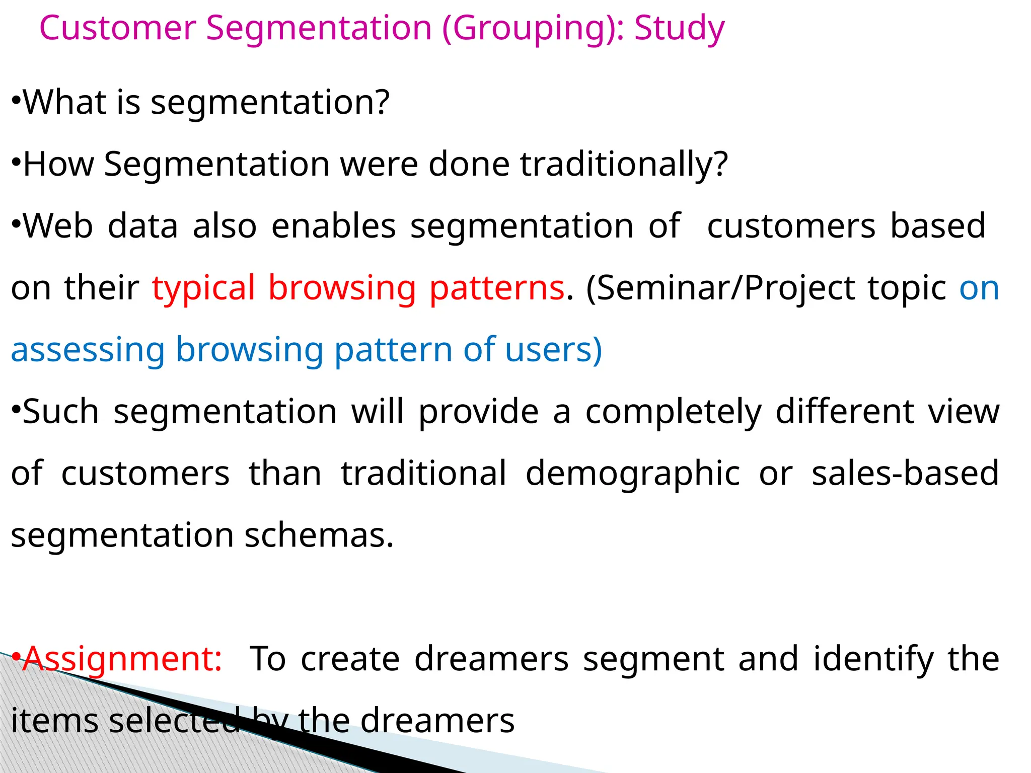 Customer Segmentation (Grouping): Study
•What is segmentation?
•How Segmentation were done traditionally?
•Web data also enables segmentation of customers based
on their typical browsing patterns. (Seminar/Project topic on
assessing browsing pattern of users)
•Such segmentation will provide a completely different view
of customers than traditional demographic or sales-based
segmentation schemas.
•Assignment: To create dreamers segment and identify the
items selected by the dreamers
 