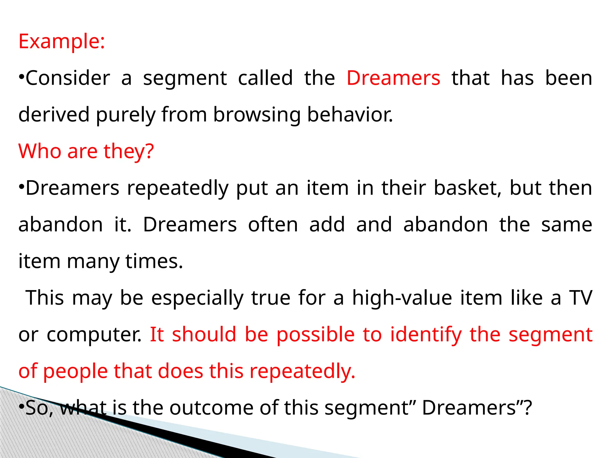 Example:
•Consider a segment called the Dreamers that has been
derived purely from browsing behavior.
Who are they?
•Dreamers repeatedly put an item in their basket, but then
abandon it. Dreamers often add and abandon the same
item many times.
This may be especially true for a high-value item like a TV
or computer. It should be possible to identify the segment
of people that does this repeatedly.
•So, what is the outcome of this segment” Dreamers”?
 