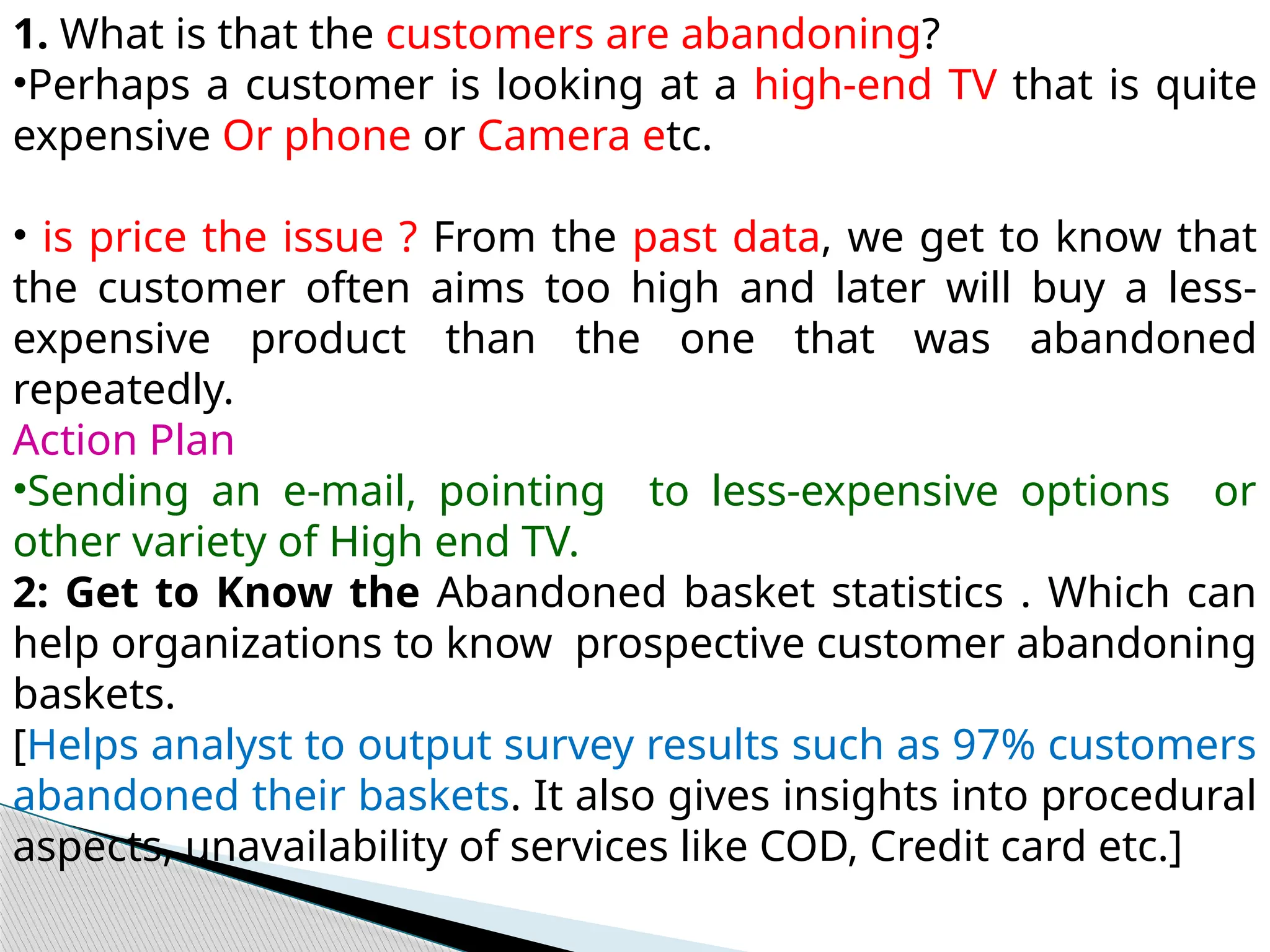 1. What is that the customers are abandoning?
•Perhaps a customer is looking at a high-end TV that is quite
expensive Or phone or Camera etc.
• is price the issue ? From the past data, we get to know that
the customer often aims too high and later will buy a less-
expensive product than the one that was abandoned
repeatedly.
Action Plan
•Sending an e-mail, pointing to less-expensive options or
other variety of High end TV.
2: Get to Know the Abandoned basket statistics . Which can
help organizations to know prospective customer abandoning
baskets.
[Helps analyst to output survey results such as 97% customers
abandoned their baskets. It also gives insights into procedural
aspects, unavailability of services like COD, Credit card etc.]
 