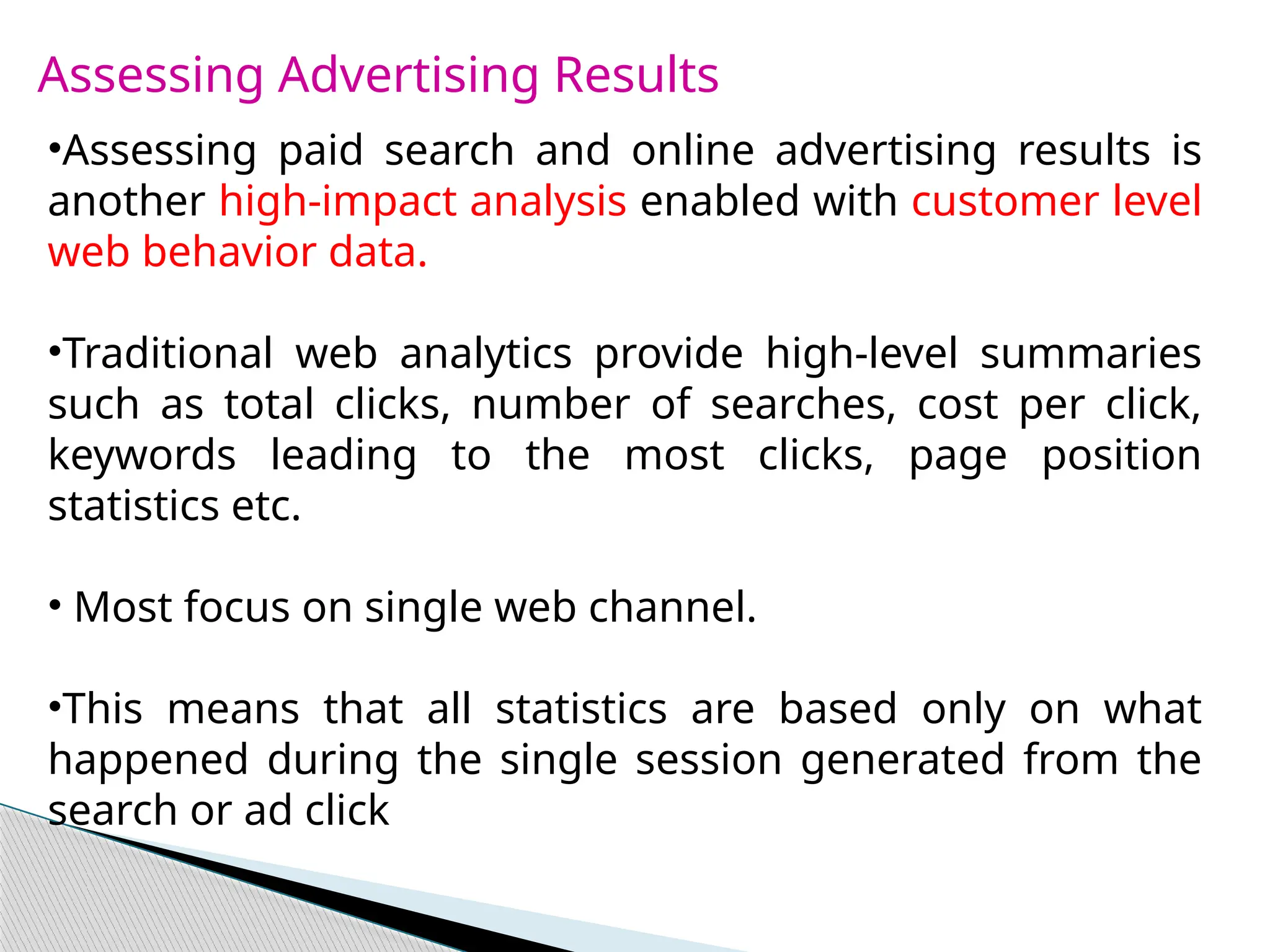 Assessing Advertising Results
•Assessing paid search and online advertising results is
another high-impact analysis enabled with customer level
web behavior data.
•Traditional web analytics provide high-level summaries
such as total clicks, number of searches, cost per click,
keywords leading to the most clicks, page position
statistics etc.
• Most focus on single web channel.
•This means that all statistics are based only on what
happened during the single session generated from the
search or ad click
 