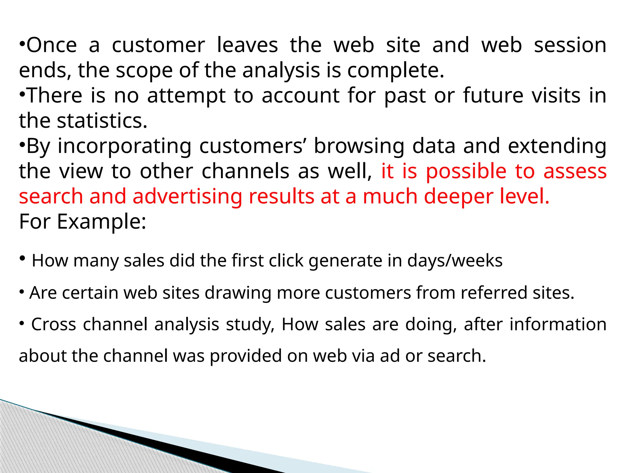 •Once a customer leaves the web site and web session
ends, the scope of the analysis is complete.
•There is no attempt to account for past or future visits in
the statistics.
•By incorporating customers’ browsing data and extending
the view to other channels as well, it is possible to assess
search and advertising results at a much deeper level.
For Example:
• How many sales did the first click generate in days/weeks
• Are certain web sites drawing more customers from referred sites.
• Cross channel analysis study, How sales are doing, after information
about the channel was provided on web via ad or search.
 