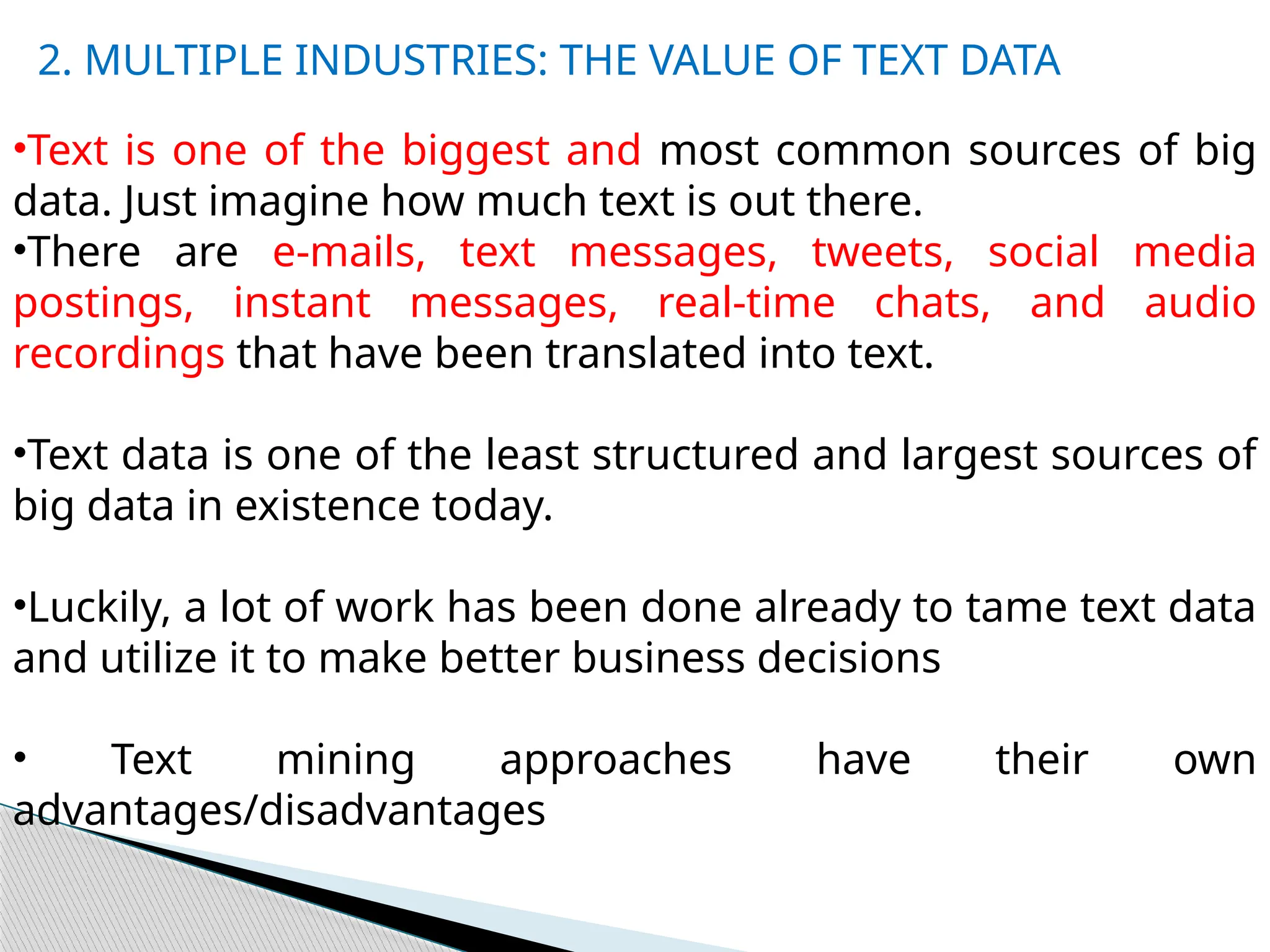 •Text is one of the biggest and most common sources of big
data. Just imagine how much text is out there.
•There are e-mails, text messages, tweets, social media
postings, instant messages, real-time chats, and audio
recordings that have been translated into text.
•Text data is one of the least structured and largest sources of
big data in existence today.
•Luckily, a lot of work has been done already to tame text data
and utilize it to make better business decisions
• Text mining approaches have their own
advantages/disadvantages
2. MULTIPLE INDUSTRIES: THE VALUE OF TEXT DATA
 