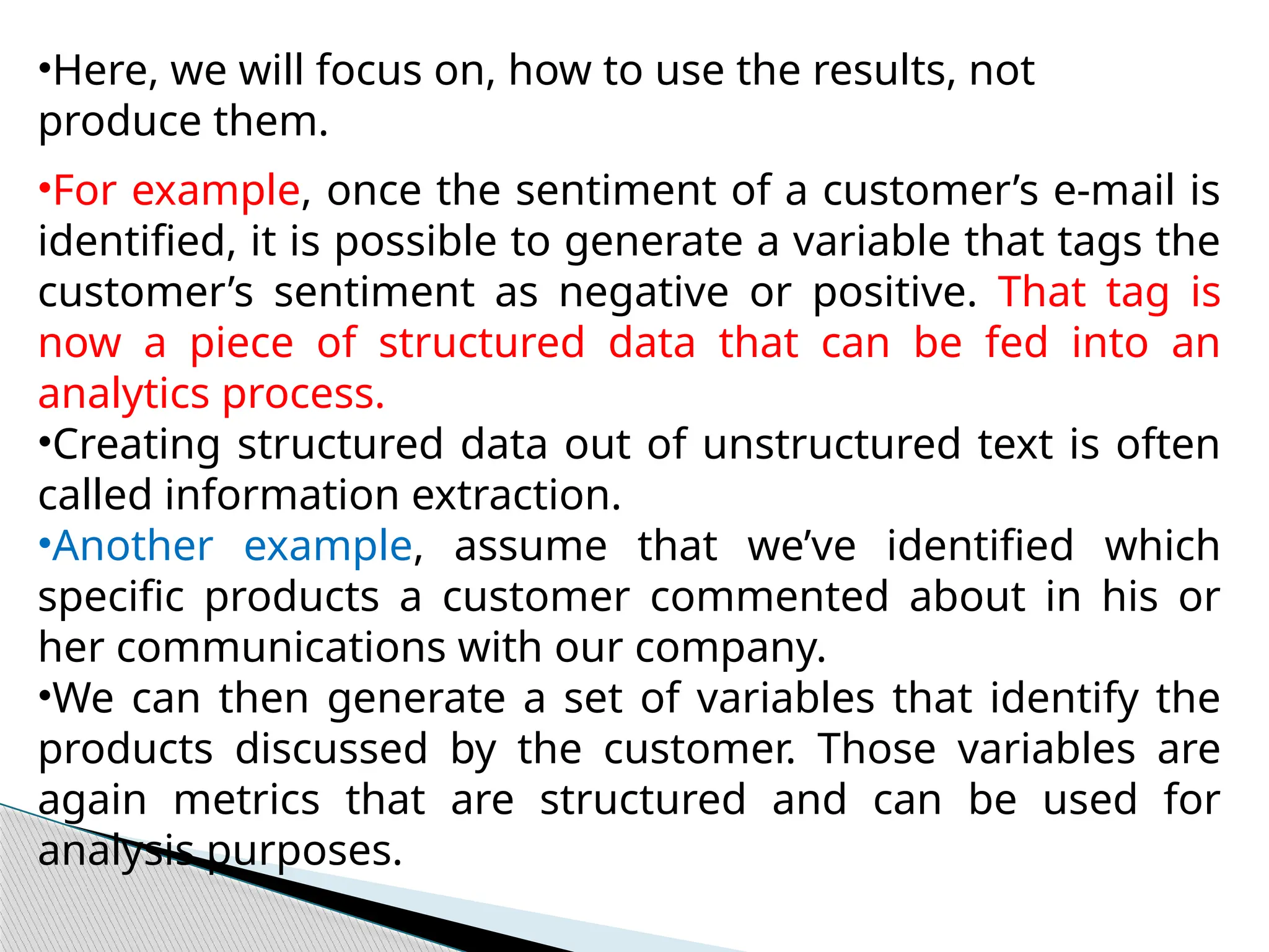 •Here, we will focus on, how to use the results, not
produce them.
•For example, once the sentiment of a customer’s e-mail is
identified, it is possible to generate a variable that tags the
customer’s sentiment as negative or positive. That tag is
now a piece of structured data that can be fed into an
analytics process.
•Creating structured data out of unstructured text is often
called information extraction.
•Another example, assume that we’ve identified which
specific products a customer commented about in his or
her communications with our company.
•We can then generate a set of variables that identify the
products discussed by the customer. Those variables are
again metrics that are structured and can be used for
analysis purposes.
 