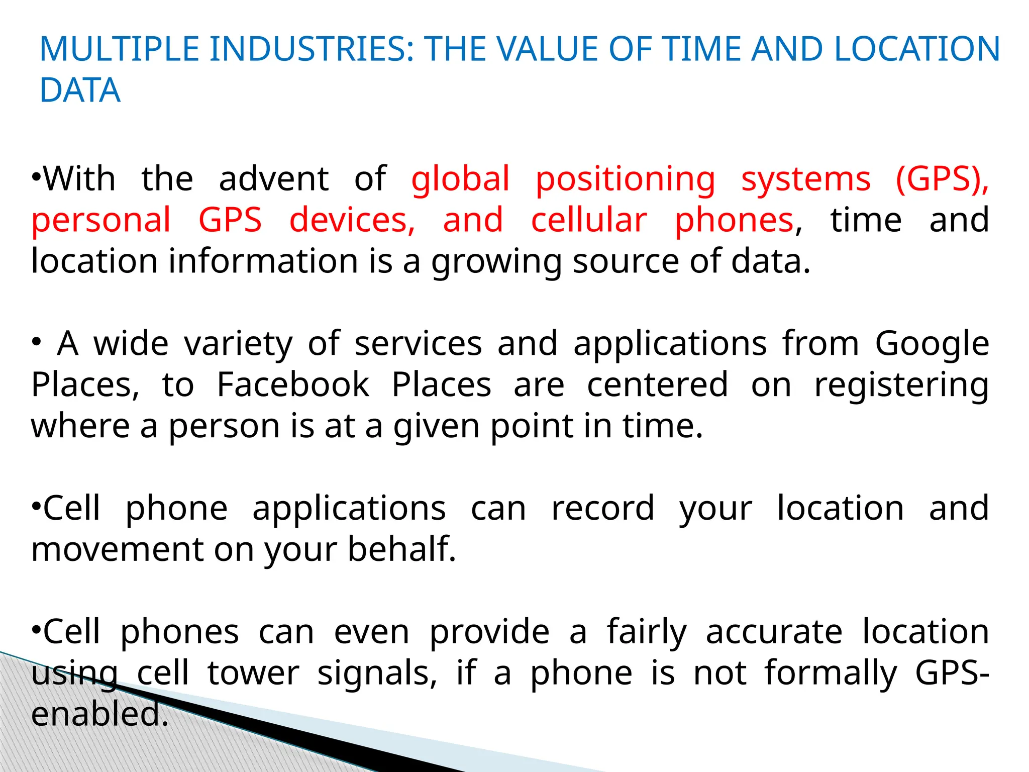 MULTIPLE INDUSTRIES: THE VALUE OF TIME AND LOCATION
DATA
•With the advent of global positioning systems (GPS),
personal GPS devices, and cellular phones, time and
location information is a growing source of data.
• A wide variety of services and applications from Google
Places, to Facebook Places are centered on registering
where a person is at a given point in time.
•Cell phone applications can record your location and
movement on your behalf.
•Cell phones can even provide a fairly accurate location
using cell tower signals, if a phone is not formally GPS-
enabled.
 