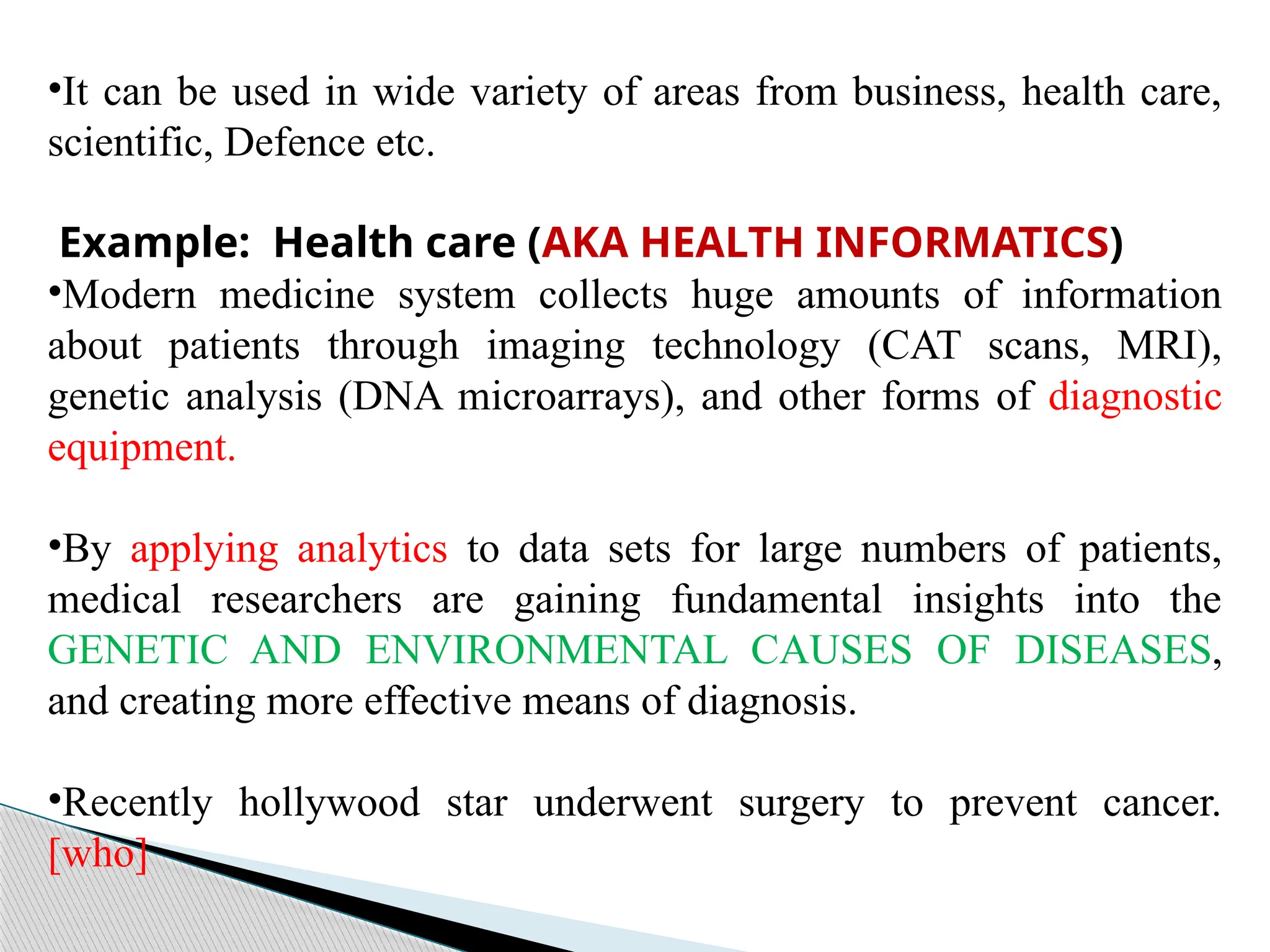 •It can be used in wide variety of areas from business, health care,
scientific, Defence etc.
Example: Health care (AKA HEALTH INFORMATICS)
•Modern medicine system collects huge amounts of information
about patients through imaging technology (CAT scans, MRI),
genetic analysis (DNA microarrays), and other forms of diagnostic
equipment.
•By applying analytics to data sets for large numbers of patients,
medical researchers are gaining fundamental insights into the
GENETIC AND ENVIRONMENTAL CAUSES OF DISEASES,
and creating more effective means of diagnosis.
•Recently hollywood star underwent surgery to prevent cancer.
[who]
 