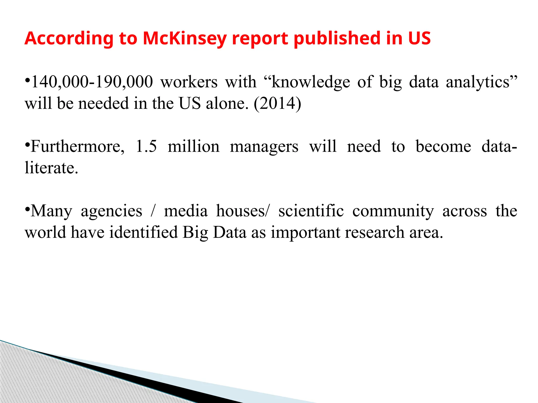 According to McKinsey report published in US
•140,000-190,000 workers with “knowledge of big data analytics”
will be needed in the US alone. (2014)
•Furthermore, 1.5 million managers will need to become data-
literate.
•Many agencies / media houses/ scientific community across the
world have identified Big Data as important research area.
 