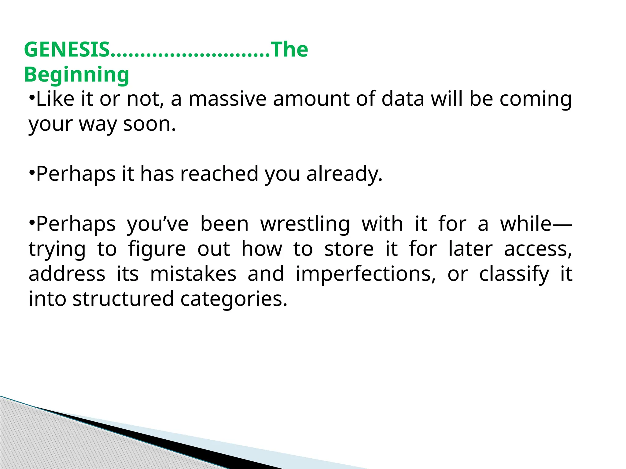 •Like it or not, a massive amount of data will be coming
your way soon.
•Perhaps it has reached you already.
•Perhaps you’ve been wrestling with it for a while—
trying to figure out how to store it for later access,
address its mistakes and imperfections, or classify it
into structured categories.
GENESIS………………………The
Beginning
 